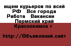 ищем курьеров по всей РФ - Все города Работа » Вакансии   . Пермский край,Краснокамск г.